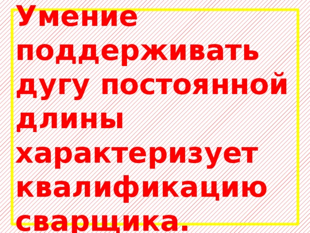 Умение поддерживать дугу постоянной длины характеризует квалификацию сварщика. 