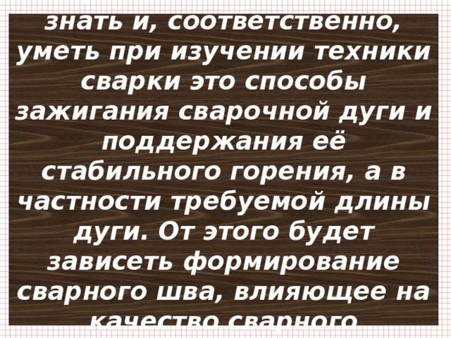 Первое, что необходимо знать и, соответственно, уметь при изучении техники сварки это способы зажигания сварочной дуги и поддержания её стабильного горения, а в частности требуемой длины дуги. От этого будет зависеть формирование сварного шва, влияющее на качество сварного соединения. 