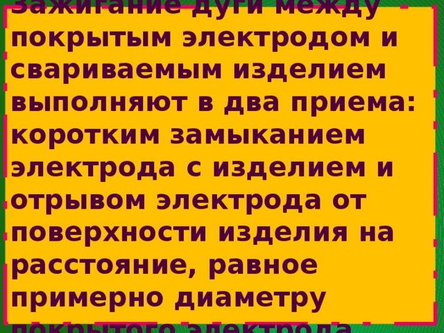   Зажигание дуги между покрытым электродом и свариваемым изделием выполняют в два приема:  коротким замыканием электрода с изделием и отрывом электрода от поверхности изделия на расстояние, равное примерно диаметру покрытого электрода.   