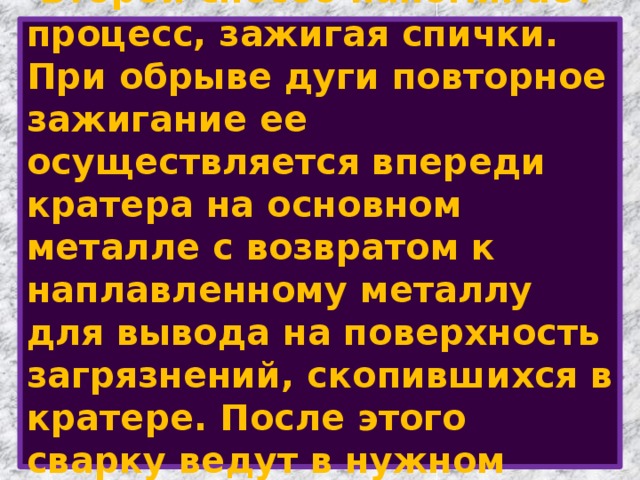  Второй способ напоминает процесс, зажигая спички.  При обрыве дуги повторное зажигание ее осуществляется впереди кратера на основном металле с возвратом к наплавленному металлу для вывода на поверхность загрязнений, скопившихся в кратере. После этого сварку ведут в нужном направлении. 