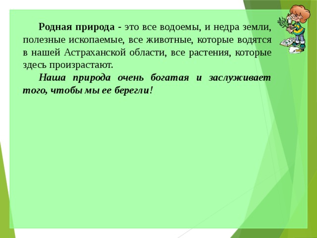 Родная природа - это все водоемы, и недра земли, полезные ископаемые, все животные, которые водятся в нашей Астраханской области, все растения, которые здесь произрастают. Наша природа очень богатая и заслуживает того, чтобы мы ее берегли ! 