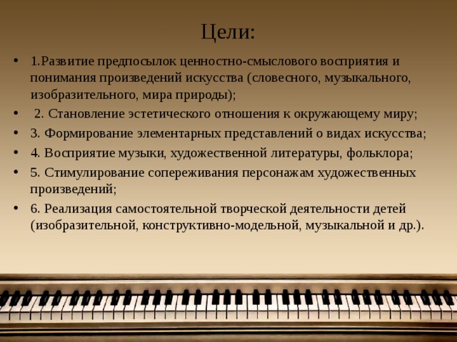 Цели: 1.Развитие предпосылок ценностно-смыслового восприятия и понимания произведений искусства (словесного, музыкального, изобразительного, мира природы);  2. Становление эстетического отношения к окружающему миру; 3. Формирование элементарных представлений о видах искусства; 4. Восприятие музыки, художественной литературы, фольклора; 5. Стимулирование сопереживания персонажам художественных произведений; 6. Реализация самостоятельной творческой деятельности детей (изобразительной, конструктивно-модельной, музыкальной и др.). 