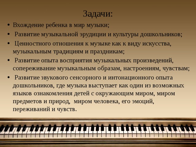 Задачи: Вхождение ребенка в мир музыки;  Развитие музыкальной эрудиции и культуры дошкольников;  Ценностного отношения к музыке как к виду искусства, музыкальным традициям и праздникам;  Развитие опыта восприятия музыкальных произведений, сопереживание музыкальным образам, настроениям, чувствам;  Развитие звукового сенсорного и интонационного опыта дошкольников, где музыка выступает как один из возможных языков ознакомления детей с окружающим миром, миром предметов и природ, миром человека, его эмоций, переживаний и чувств.   