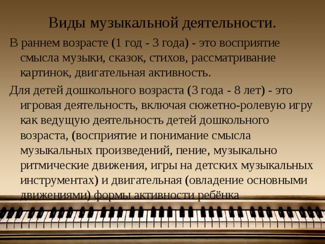 Виды музыкальной деятельности. В раннем возрасте (1 год - 3 года) - это восприятие смысла музыки, сказок, стихов, рассматривание картинок, двигательная активность. Для детей дошкольного возраста (3 года - 8 лет) - это игровая деятельность, включая сюжетно-ролевую игру как ведущую деятельность детей дошкольного возраста, (восприятие и понимание смысла музыкальных произведений, пение, музыкально ритмические движения, игры на детских музыкальных инструментах) и двигательная (овладение основными движениями) формы активности ребёнка 