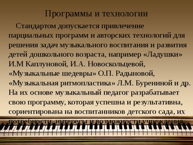 Программы и технологии  Стандартом допускается привлечение парциальных программ и авторских технологий для решения задач музыкального воспитания и развития детей дошкольного возраста, например «Ладушки» И.М Каплуновой, И.А. Новоскольцевой, «Музыкальные шедевры» О.П. Радыновой, «Музыкальная ритмопластика» Л.М. Бурениной и др. На их основе музыкальный педагог разрабатывает свою программу, которая успешна и результативна, сориентирована на воспитанников детского сада, их потребности, интересы и возможности учреждения. 