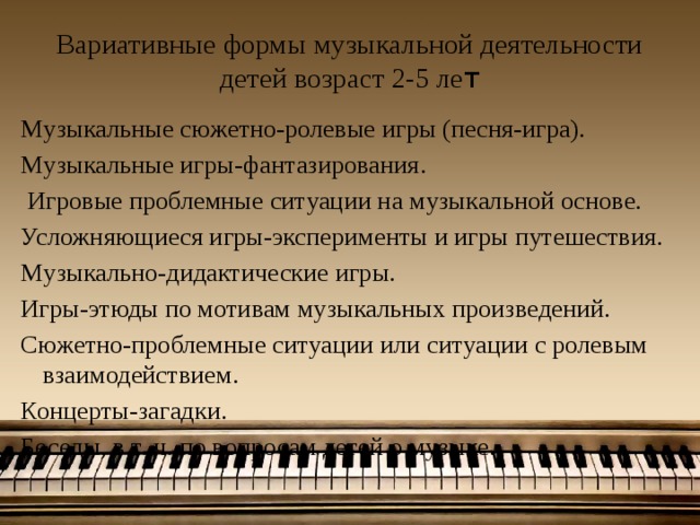 Вариативные формы музыкальной деятельности детей возраст 2-5 ле т Музыкальные сюжетно-ролевые игры (песня-игра). Музыкальные игры-фантазирования.  Игровые проблемные ситуации на музыкальной основе. Усложняющиеся игры-эксперименты и игры путешествия. Музыкально-дидактические игры. Игры-этюды по мотивам музыкальных произведений. Сюжетно-проблемные ситуации или ситуации с ролевым взаимодействием. Концерты-загадки. Беседы, в т. ч. по вопросам детей о музыке.  