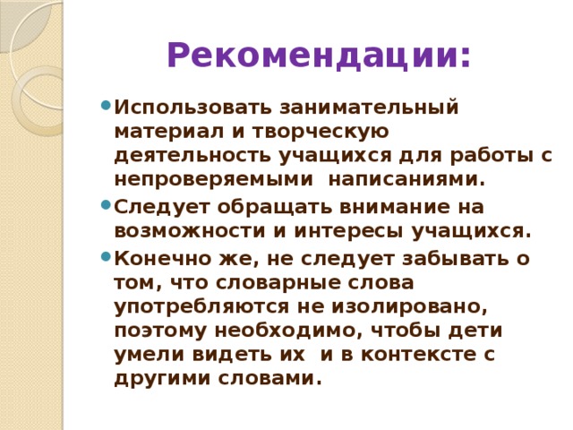 Рекомендации: Использовать занимательный материал и творческую деятельность учащихся для работы с непроверяемыми написаниями. Следует обращать внимание на возможности и интересы учащихся. Конечно же, не следует забывать о том, что словарные слова употребляются не изолировано, поэтому необходимо, чтобы дети умели видеть их и в контексте с другими словами. 