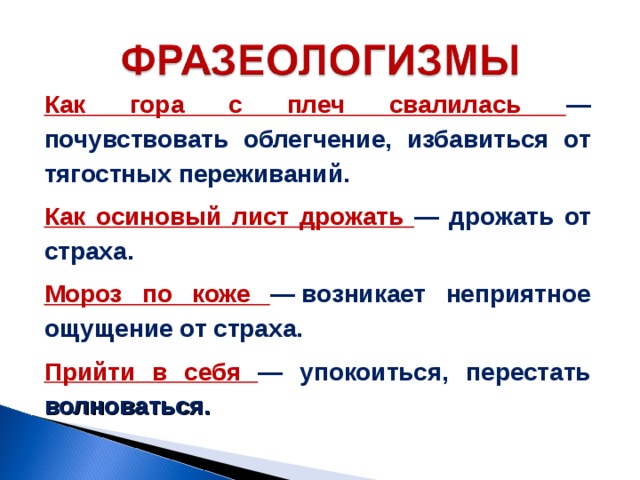 Как гора с плеч свалилась — почувствовать облегчение, избавиться от тягостных переживаний. Как осиновый лист дрожать — дрожать от страха. Мороз по коже — возникает неприятное ощущение от страха. Прийти в себя — упокоиться, перестать волноваться. 