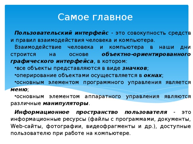 Самое главное Пользовательский интерфейс - это совокупность средств и правил взаимодействия человека и компьютера. Взаимодействие человека и компьютера в наши дни строится на основе объектно-ориентированного графического интерфейса , в котором: все объекты представляются в виде значков ; оперирование объектами осуществляется в окнах ; основным элементом программного управления является меню ; основным элементом аппаратного управления являются различные манипуляторы . Информационное пространство пользователя - это информационные ресурсы (файлы с программами, документы, Web-сайты, фотографии, видеофрагменты и др.), доступные пользователю при работе на компьютере. 
