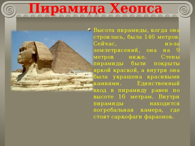 Пирамида Хеопса Высота пирамиды, когда она строилась, была 146 метров. Сейчас, из-за землетрясений, она на 9 метров ниже. Стены пирамиды были покрыты яркой краской, а внутри она была украшена красивыми камнями. Единственный вход в пирамиду равен по высоте 16 метрам. Внутри пирамиды находится погребальная камера, где стоят саркофаги фараонов.  