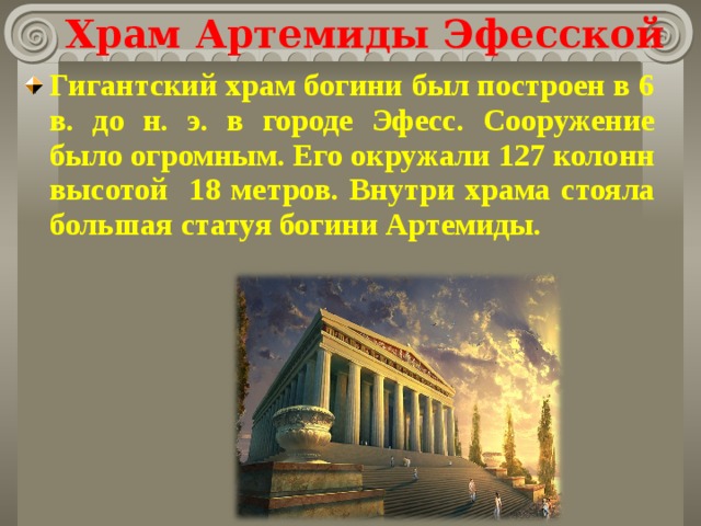 Храм Артемиды Эфесской Гигантский храм богини был построен в 6 в. до н. э. в городе Эфесс. Сооружение было огромным. Его окружали 127 колонн высотой 18 метров. Внутри храма стояла большая статуя богини Артемиды.  