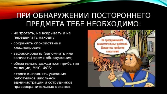 При обнаружении постороннего предмета тебе необходимо: не трогать, не вскрывать и не передвигать находку; сохранять спокойствие и хладнокровие; зафиксировать (запомнить или записать) время обнаружения; обязательно дождаться прибытия милиции, МЧС, ФСБ; строго выполнять указания работников школьной администрации и сотрудников правоохранительных органов. 