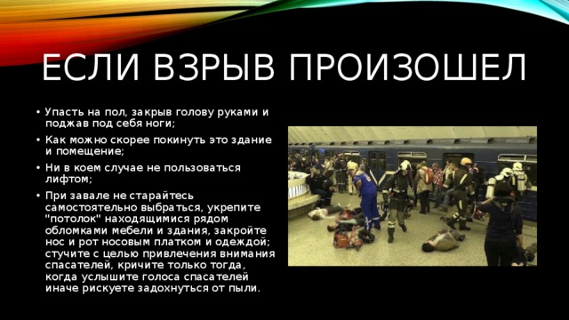 Если взрыв произошел Упасть на пол, закрыв голову руками и поджав под себя ноги; Как можно скорее покинуть это здание и помещение; Ни в коем случае не пользоваться лифтом; При завале не старайтесь самостоятельно выбраться, укрепите 