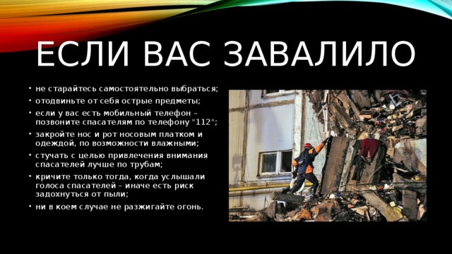 Если вас завалило не старайтесь самостоятельно выбраться; отодвиньте от себя острые предметы; если у вас есть мобильный телефон – позвоните спасателям по телефону 