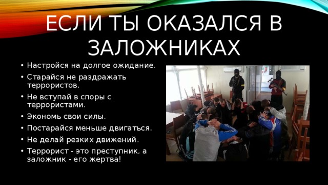 Если ты оказался в заложниках Настройся на долгое ожидание. Старайся не раздражать террористов. Не вступай в споры с террористами. Экономь свои силы. Постарайся меньше двигаться. Не делай резких движений. Террорист - это преступник, а заложник - его жертва! 