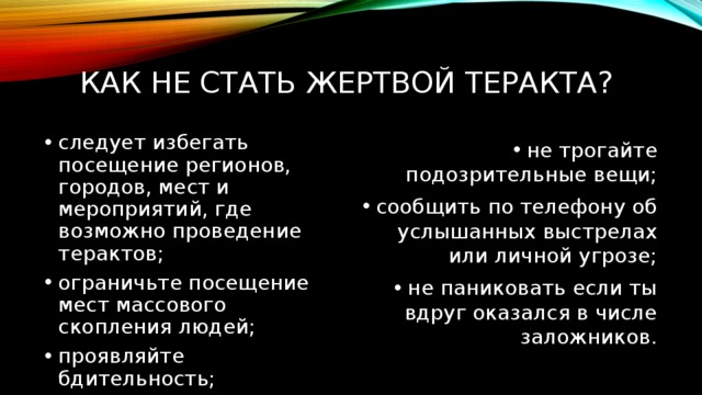 Как не стать жертвой теракта? следует избегать посещение регионов, городов, мест и мероприятий, где возможно проведение терактов; ограничьте посещение мест массового скопления людей; проявляйте бдительность; не трогайте подозрительные вещи; сообщить по телефону об услышанных выстрелах или личной угрозе; не паниковать если ты вдруг оказался в числе заложников. 