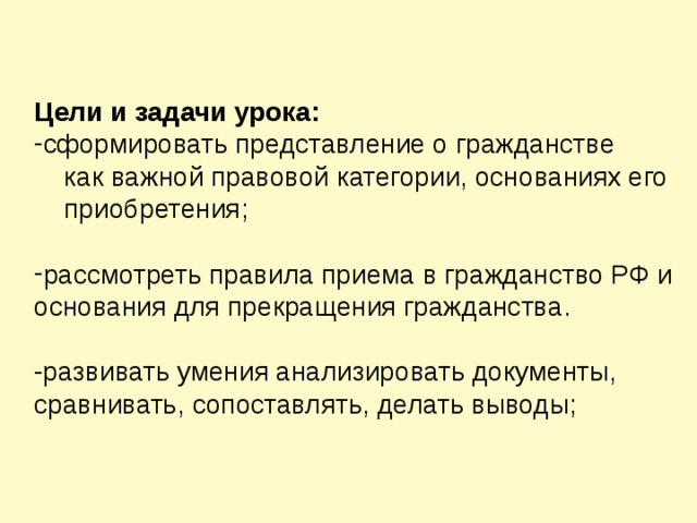 Цели и задачи урока: сформировать представление о гражданстве  как важной правовой категории, основаниях его  приобретения; рассмотреть правила приема в гражданство РФ и основания для прекращения гражданства.  -развивать умения анализировать документы, сравнивать, сопоставлять, делать выводы;