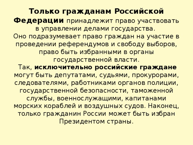 Только гражданам Российской Федерации принадлежит право участвовать в управлении делами государства.  Оно подразумевает право граждан на участие в проведении референдумов и свободу выборов, право быть избранными в органы государственной власти.  Так, исключительно российские граждане могут быть депутатами, судьями, прокурорами, следователями, работниками органов полиции, государственной безопасности, таможенной службы, военнослужащими, капитанами морских кораблей и воздушных судов. Наконец, только гражданин России может быть избран Президентом страны.