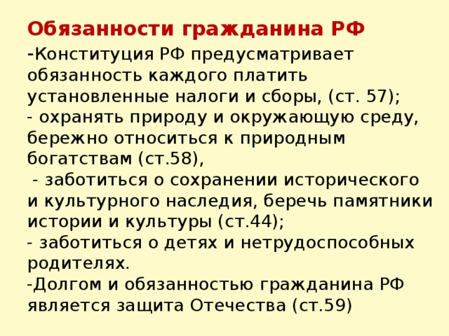 Обязанности гражданина РФ  - Конституция РФ предусматривает обязанность каждого платить установленные налоги и сборы, (ст. 57);  - охранять природу и окружающую среду, бережно относиться к природным богатствам (ст.58),  - заботиться о сохранении исторического и культурного наследия, беречь памятники истории и культуры (ст.44);  - заботиться о детях и нетрудоспособных родителях.  -Долгом и обязанностью гражданина РФ является защита Отечества (ст.59)