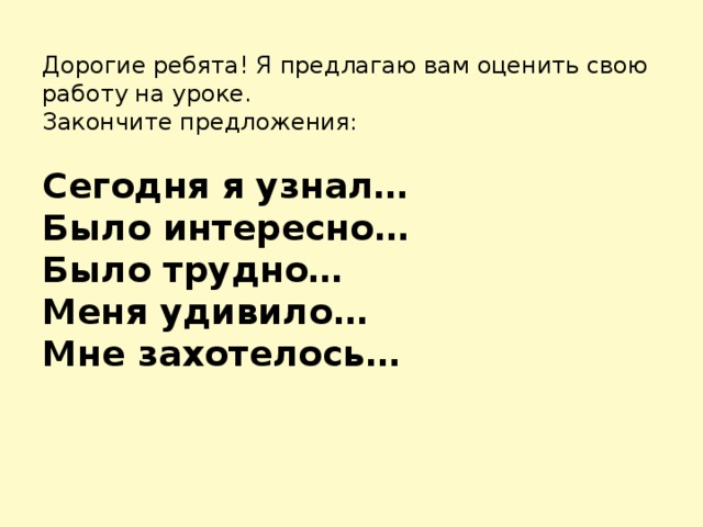 Дорогие ребята! Я предлагаю вам оценить свою работу на уроке.  Закончите предложения:   Сегодня я узнал…  Было интересно…  Было трудно…  Меня удивило…  Мне захотелось…