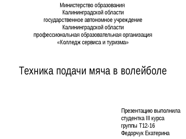 Министерство образования  Калининградской области  государственное автономное учреждение  Калининградской области  профессиональная образовательная организация  «Колледж сервиса и туризма» Техника подачи мяча в волейболе Презентацию выполнила  студентка III курса  группы Т12-16  Федорчук Екатерина 