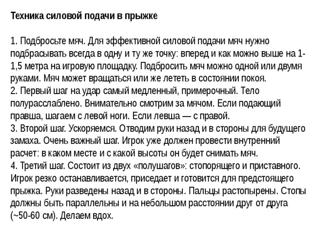 Техника силовой подачи в прыжке  1. Подбросьте мяч. Для эффективной силовой подачи мяч нужно подбрасывать всегда в одну и ту же точку: вперед и как можно выше на 1-1,5 метра на игровую площадку. Подбросить мяч можно одной или двумя руками. Мяч может вращаться или же лететь в состоянии покоя. 2. Первый шаг на удар самый медленный, примерочный. Тело полурасслаблено. Внимательно смотрим за мячом. Если подающий правша, шагаем с левой ноги. Если левша — с правой. 3. Второй шаг. Ускоряемся. Отводим руки назад и в стороны для будущего замаха. Очень важный шаг. Игрок уже должен провести внутренний расчет: в каком месте и с какой высоты он будет снимать мяч.  4. Третий шаг. Состоит из двух «полушагов»: стопорящего и приставного. Игрок резко останавливается, приседает и готовится для предстоящего прыжка. Руки разведены назад и в стороны. Пальцы растопырены. Стопы должны быть параллельны и на небольшом расстоянии друг от друга (~50-60 см). Делаем вдох.  