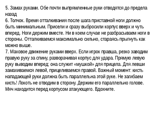 5. Замах руками. Обе почти выпрямленные руки отводятся до предела назад 6. Толчок. Время отталкивания после шага приставной ноги должно быть минимальным. Присели и сразу выбросили корпус вверх и чуть вперед. Ноги держим вместе. Ни в коем случае не разбрасываем ноги в стороны. Отталкиваемся максимально сильно, стараясь прыгнуть как можно выше. 7. Маховое движение руками вверх. Если игрок правша, резко заводим правую руку за спину, разворачивая корпус для удара. Прямую левую руку выводим вперед: она служит «мушкой» для прицела. Для левши замахиваемся левой, прицеливаемся правой. Важный момент: кисть нападающей руки должна быть параллельна этой руке. Не загибаем кисть! Локоть не отводим в сторону. Держим его параллельно голове. Мяч находится перед корпусом атакующего. Вдохните. 