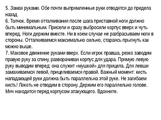 5. Замах руками. Обе почти выпрямленные руки отводятся до предела назад 6. Толчок. Время отталкивания после шага приставной ноги должно быть минимальным. Присели и сразу выбросили корпус вверх и чуть вперед. Ноги держим вместе. Ни в коем случае не разбрасываем ноги в стороны. Отталкиваемся максимально сильно, стараясь прыгнуть как можно выше. 7. Маховое движение руками вверх. Если игрок правша, резко заводим правую руку за спину, разворачивая корпус для удара. Прямую левую руку выводим вперед: она служит «мушкой» для прицела. Для левши замахиваемся левой, прицеливаемся правой. Важный момент: кисть нападающей руки должна быть параллельна этой руке. Не загибаем кисть! Локоть не отводим в сторону. Держим его параллельно голове. Мяч находится перед корпусом атакующего. Вдохните. 