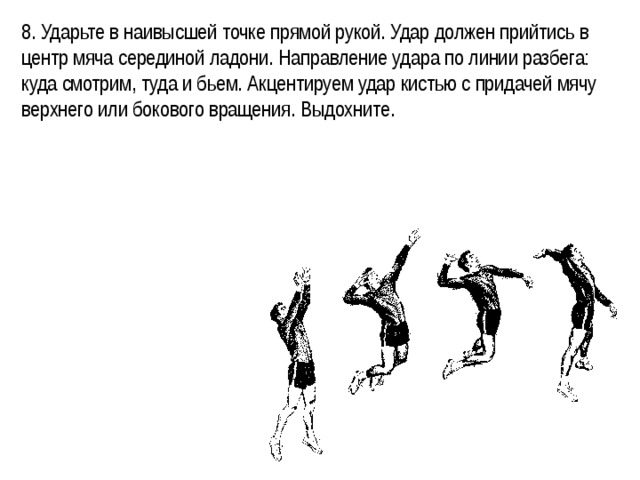 8. Ударьте в наивысшей точке прямой рукой. Удар должен прийтись в центр мяча серединой ладони. Направление удара по линии разбега: куда смотрим, туда и бьем. Акцентируем удар кистью с придачей мячу верхнего или бокового вращения. Выдохните. 