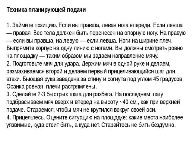 Техника планирующей подачи  1. Займите позицию. Если вы правша, левая нога впереди. Если левша — правая. Вес тела должен быть перенесен на опорную ногу. На правую — если вы правша, на левую — если левша. Ноги на ширине плеч. Выпрямите корпус на одну линию с ногами. Вы должны смотреть ровно на площадку — таким образом мы задаем направление мячу. 2. Подготовьте мяч для удара. Держим мяч в одной руке и делаем, размахиваемся второй и делаем первый прицеливающийся шаг для атаки. Бьющая рука заведена за спину и согнута под углом 45 градусов. Осанка ровная, плечи распрямлены. 3. Сделайте 2-3 быстрых шага для разбега. На последнем шагу подбрасываем мяч вверх и вперед на высоту ~40 см., как при верхней подаче. Стараемся, чтобы мяч не крутился вокруг своей оси. 4. Прицельтесь. Оцените ситуацию на площадке: какие места наиболее уязвимые, куда стоит бить, а куда нет. Старайтесь не бить бездумно.  