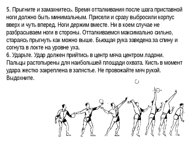 5. Прыгните и замахнитесь. Время отталкивания после шага приставной ноги должно быть минимальным. Присели и сразу выбросили корпус вверх и чуть вперед. Ноги держим вместе. Ни в коем случае не разбрасываем ноги в стороны. Отталкиваемся максимально сильно, стараясь прыгнуть как можно выше. Бьющая рука заведена за спину и согнута в локте на уровне уха. 6. Ударьте. Удар должен прийтись в центр мяча центром ладони. Пальцы растопырены для наибольшей площади охвата. Кисть в момент удара жестко закреплена в запястье. Не провожайте мяч рукой. Выдохните. 