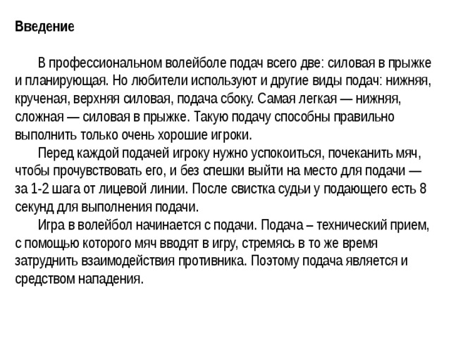 Введение   В профессиональном волейболе подач всего две: силовая в прыжке и планирующая. Но любители используют и другие виды подач: нижняя, крученая, верхняя силовая, подача сбоку. Самая легкая — нижняя, сложная — силовая в прыжке. Такую подачу способны правильно выполнить только очень хорошие игроки.  Перед каждой подачей игроку нужно успокоиться, почеканить мяч, чтобы прочувствовать его, и без спешки выйти на место для подачи — за 1-2 шага от лицевой линии. После свистка судьи у подающего есть 8 секунд для выполнения подачи.  Игра в волейбол начинается с подачи. Подача – технический прием, с помощью которого мяч вводят в игру, стремясь в то же время затруднить взаимодействия противника. Поэтому подача является и средством нападения.   