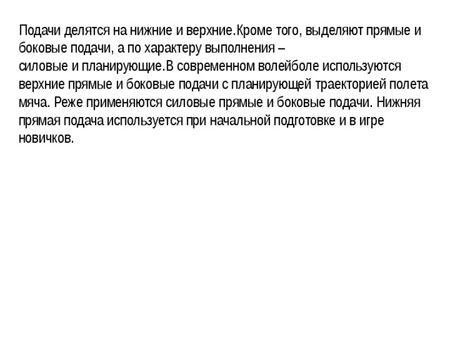 Подачи делятся на нижние и верхние.Кроме того, выделяют прямые и боковые подачи, а по характеру выполнения –силовые и планирующие.В современном волейболе используются верхние прямые и боковые подачи с планирующей траекторией полета мяча. Реже применяются силовые прямые и боковые подачи. Нижняя прямая подача используется при начальной подготовке и в игре новичков. 