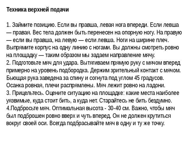 Техника верхней подачи 1. Займите позицию. Если вы правша, левая нога впереди. Если левша — правая. Вес тела должен быть перенесен на опорную ногу. На правую — если вы правша, на левую — если левша. Ноги на ширине плеч. Выпрямите корпус на одну линию с ногами. Вы должны смотреть ровно на площадку — таким образом мы задаем направление мячу. 2. Подготовьте мяч для удара. Вытягиваем прямую руку с мячом вперед примерно на уровень подбородка. Держим зрительный контакт с мячом. Бьющая рука заведена за спину и согнута под углом 45 градусов. Осанка ровная, плечи распрямлены. Мяч лежит ровно на ладони. 3. Прицельтесь. Оцените ситуацию на площадке: какие места наиболее уязвимые, куда стоит бить, а куда нет. Старайтесь не бить бездумно.  4.Подбросьте мяч. Оптимальная высота - 30-40 см. Важно, чтобы мяч был подброшен ровно вверх и чуть вперед. Он не должен крутиться вокруг своей оси. Всегда подбрасывайте мяч в одну и ту же точку. 