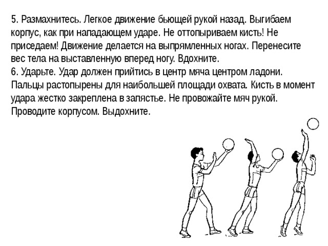 5. Размахнитесь. Легкое движение бьющей рукой назад. Выгибаем корпус, как при нападающем ударе. Не оттопыриваем кисть! Не приседаем! Движение делается на выпрямленных ногах. Перенесите вес тела на выставленную вперед ногу. Вдохните. 6. Ударьте. Удар должен прийтись в центр мяча центром ладони. Пальцы растопырены для наибольшей площади охвата. Кисть в момент удара жестко закреплена в запястье. Не провожайте мяч рукой. Проводите корпусом. Выдохните. 