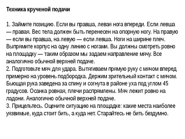 Техника крученой подачи  1. Займите позицию. Если вы правша, левая нога впереди. Если левша — правая. Вес тела должен быть перенесен на опорную ногу. На правую — если вы правша, на левую — если левша. Ноги на ширине плеч. Выпрямите корпус на одну линию с ногами. Вы должны смотреть ровно на площадку — таким образом мы задаем направление мячу. Все аналогично обычной верхней подаче. 2. Подготовьте мяч для удара. Вытягиваем прямую руку с мячом вперед примерно на уровень подбородка. Держим зрительный контакт с мячом. Бьющая рука заведена за спину и согнута в районе уха под углом 45 градусов. Осанка ровная, плечи распрямлены. Мяч лежит ровно на ладони. Аналогично обычной верхней подаче. 3. Прицельтесь. Оцените ситуацию на площадке: какие места наиболее уязвимые, куда стоит бить, а куда нет. Старайтесь не бить бездумно.  