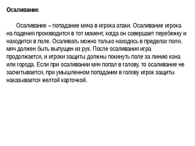 Осаливание    Осаливание – попадание мяча в игрока атаки. Осаливание игрока на падения производится в тот момент, когда он совершает перебежку и находится в поле. Осаливать можно только находясь в пределах поля, мяч должен быть выпущен из рук. После осаливания игра продолжается, и игроки защиты должны покинуть поле за линию кона или города. Если при осаливании мяч попал в голову, то осаливание не засчитывается, при умышленном попадании в голову игрок защиты наказывается желтой карточкой.  