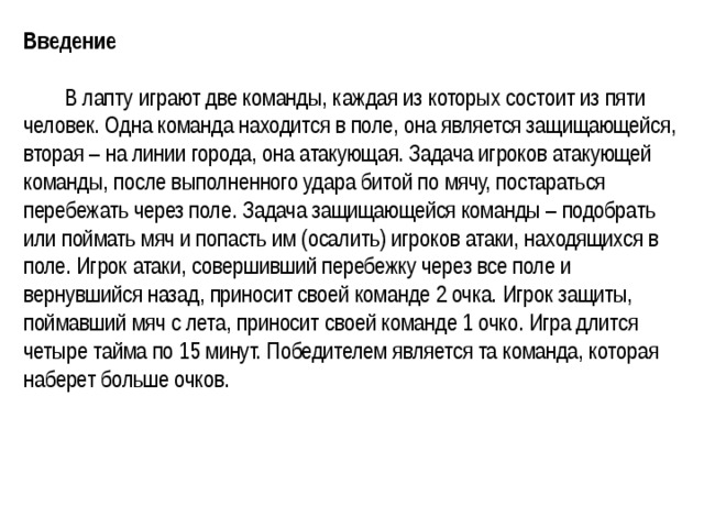 Введение    В лапту играют две команды, каждая из которых состоит из пяти человек. Одна команда находится в поле, она является защищающейся, вторая – на линии города, она атакующая. Задача игроков атакующей команды, после выполненного удара битой по мячу, постараться перебежать через поле. Задача защищающейся команды – подобрать или поймать мяч и попасть им (осалить) игроков атаки, находящихся в поле. Игрок атаки, совершивший перебежку через все поле и вернувшийся назад, приносит своей команде 2 очка. Игрок защиты, поймавший мяч с лета, приносит своей команде 1 очко. Игра длится четыре тайма по 15 минут. Победителем является та команда, которая наберет больше очков.  