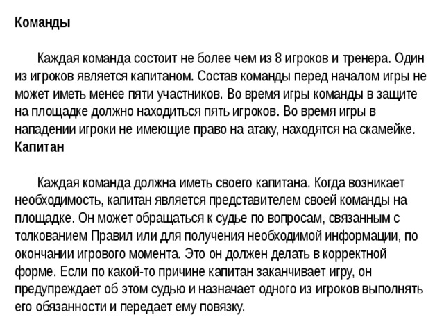 Команды    Каждая команда состоит не более чем из 8 игроков и тренера. Один из игроков является капитаном. Состав команды перед началом игры не может иметь менее пяти участников. Во время игры команды в защите на площадке должно находиться пять игроков. Во время игры в нападении игроки не имеющие право на атаку, находятся на скамейке.   Капитан    Каждая команда должна иметь своего капитана. Когда возникает необходимость, капитан является представителем своей команды на площадке. Он может обращаться к судье по вопросам, связанным с толкованием Правил или для получения необходимой информации, по окончании игрового момента. Это он должен делать в корректной форме. Если по какой-то причине капитан заканчивает игру, он предупреждает об этом судью и назначает одного из игроков выполнять его обязанности и передает ему повязку.  