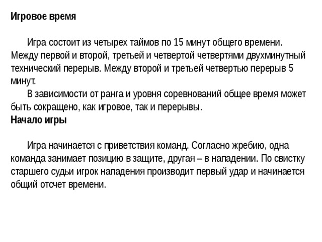 Игровое время    Игра состоит из четырех таймов по 15 минут общего времени. Между первой и второй, третьей и четвертой четвертями двухминутный технический перерыв. Между второй и третьей четвертью перерыв 5 минут.   В зависимости от ранга и уровня соревнований общее время может быть сокращено, как игровое, так и перерывы.   Начало игры    Игра начинается с приветствия команд. Согласно жребию, одна команда занимает позицию в защите, другая – в нападении. По свистку старшего судьи игрок нападения производит первый удар и начинается общий отсчет времени.  