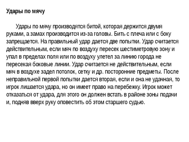 Удары по мячу    Удары по мячу производятся битой, которая держится двумя руками, а замах производится из-за головы. Бить с плеча или с боку запрещается. На правильный удар дается две попытки. Удар считается действительным, если мяч по воздуху пересек шестиметровую зону и упал в пределах поля или по воздуху улетел за линию города не пересекая боковые линии. Удар считается не действительным, если мяч в воздухе задел потолок, сетку и др. посторонние предметы. После неправильной первой попытки дается вторая, если и она не удачная, то игрок лишается удара, но он имеет право на перебежку. Игрок может отказаться от удара, для этого он должен встать в районе зоны подачи и, подняв вверх руку оповестить об этом старшего судью.  