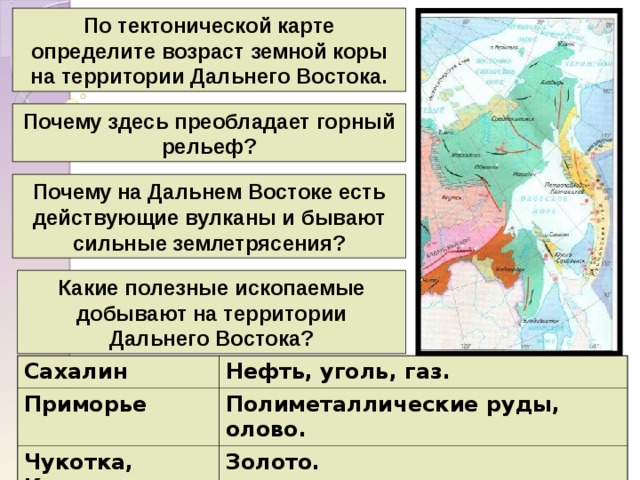 По тектонической карте определите возраст земной коры на территории Дальнего Востока. Почему здесь преобладает горный рельеф? Почему на Дальнем Востоке есть действующие вулканы и бывают сильные землетрясения? Какие полезные ископаемые добывают на территории Дальнего Востока? Сахалин Приморье Нефть, уголь, газ. Чукотка, Колыма Полиметаллические руды, олово. Золото. 