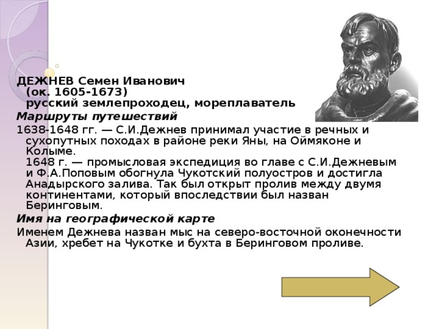 ДЕЖНЕВ Семен Иванович  (ок. 1605-1673)  русский землепроходец, мореплаватель Маршруты путешествий 1638-1648 гг. — С.И.Дежнев принимал участие в речных и сухопутных походах в районе реки Яны, на Оймяконе и Колыме.  1648 г. — промысловая экспедиция во главе с С.И.Дежневым и Ф.А.Поповым обогнула Чукотский полуостров и достигла Анадырского залива. Так был открыт пролив между двумя континентами, который впоследствии был назван Беринговым. Имя на географической карте Именем Дежнева назван мыс на северо-восточной оконечности Азии, хребет на Чукотке и бухта в Беринговом проливе. 