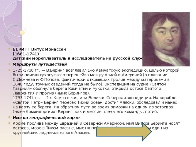  БЕРИНГ Витус Ионассен  (1681-1741)  датский мореплаватель и исследователь на русской службе Маршруты путешествий 1725-1730 гг. — В.Беринг возглавил 1-ю Камчатскую экспедицию, целью которой были поиски сухопутного перешейка между Азией и Америкой (о плавании С.Дежнева и Ф.Попова, фактически открывших пролив между материками в 1648 году, точных сведений тогда не было). Экспедиция на судне «Святой Гавриил» обогнула берега Камчатки и Чукотки, открыла остров Святого Лаврентия и пролив (ныне Берингов).  1733-1741 гг. — 2-я Камчатская, или Великая Северная экспедиция. На корабле «Святой Петр» Беринг пересек Тихий океан, достиг Аляски, обследовал и нанес на карту ее берега. На обратном пути во время зимовки на одном из островов (ныне Командорских) Беринг, как и многие члены его команды, погиб. Имя на географической карте Кроме пролива между Евразией и Северной Америкой, имя Витуса Беринга носят острова, море в Тихом океане, мыс на побережье Охотского моря и один из крупнейших ледников на юге Аляски. 