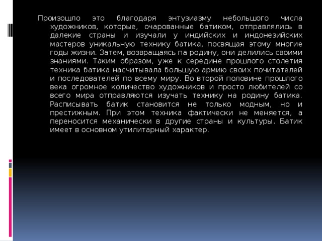 Произошло это благодаря энтузиаз­му небольшого числа художников, которые, очарованные батиком, отпра­влялись в далекие страны и изучали у индийских и индонезийских мастеров уникальную технику батика, посвящая этому многие годы жизни. Затем, воз­вращаясь па родину, они делились своими знаниями. Таким образом, уже к середине прошлого столетия тех­ника батика насчитывала большую армию своих почитателей и последо­вателей по всему миру. Во второй половине прошлого века огромное количество художников и просто лю­бителей со всего мира отправляются изучать технику на родину батика. Расписывать батик становится не толь­ко модным, но и престижным. При этом техника фактически не меняется, а переносится механически в другие страны и культуры. Батик имеет в ос­новном утилитарный характер. 