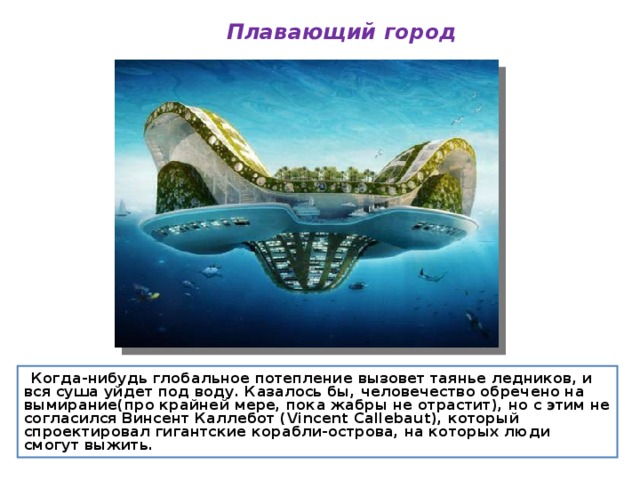 Плавающий город  Когда-нибудь глобальное потепление вызовет таянье ледников, и вся суша уйдет под воду. Казалось бы, человечество обречено на вымирание(про крайней мере, пока жабры не отрастит), но с этим не согласился Винсент Каллебот (Vincent Callebaut), который спроектировал гигантские корабли-острова, на которых люди смогут выжить.  