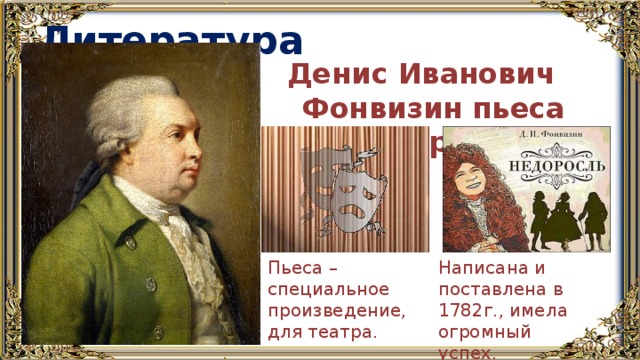 Литература Денис Иванович Фонвизин пьеса «Недоросль» Написана и поставлена в 1782г., имела огромный успех. Пьеса – специальное произведение, для театра. 