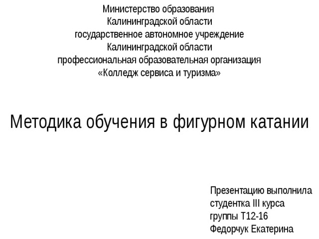 Министерство образования  Калининградской области  государственное автономное учреждение  Калининградской области  профессиональная образовательная организация  «Колледж сервиса и туризма»    Методика обучения в фигурном катании Презентацию выполнила  студентка III курса  группы Т12-16  Федорчук Екатерина 