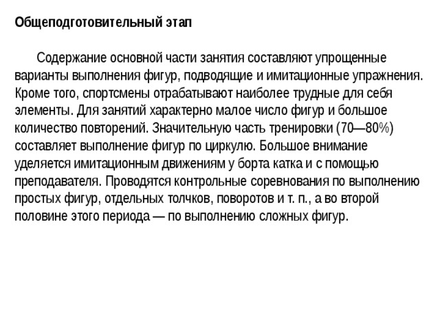 Общеподготовительный этап   Содержание основной части занятия составляют упрощенные варианты выполнения фигур, подводящие и имитационные упражнения. Кроме того, спортсмены отрабатывают наиболее трудные для себя элементы. Для занятий характерно малое число фигур и большое количество повторений. Значительную часть тренировки (70—80%) составляет выполнение фигур по циркулю. Большое внимание уделяется имитационным движениям у борта катка и с помощью преподавателя. Проводятся контрольные соревнования по выполнению простых фигур, отдельных толчков, поворотов и т. п., а во второй половине этого периода — по выполнению сложных фигур. 