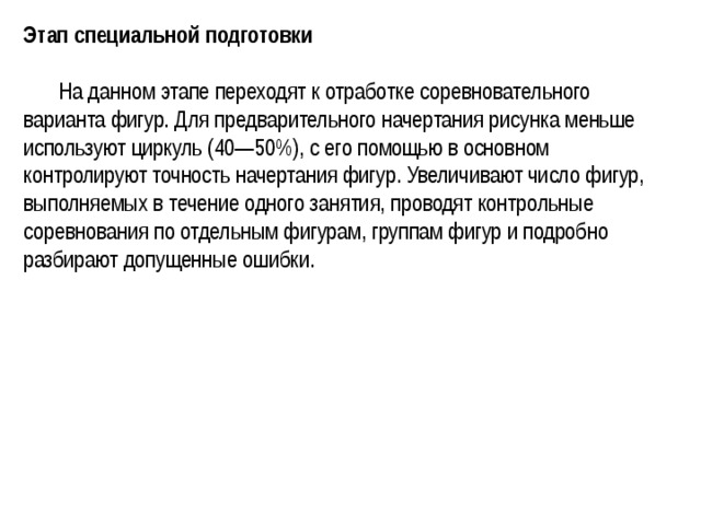 Этап специальной подготовки   На данном этапе переходят к отработке соревновательного варианта фигур. Для предварительного начертания рисунка меньше используют циркуль (40—50%), с его помощью в основном контролируют точность начертания фигур. Увеличивают число фигур, выполняемых в течение одного занятия, проводят контрольные соревнования по отдельным фигурам, группам фигур и подробно разбирают допущенные ошибки. 